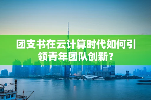 团支书在云计算时代如何引领青年团队创新？