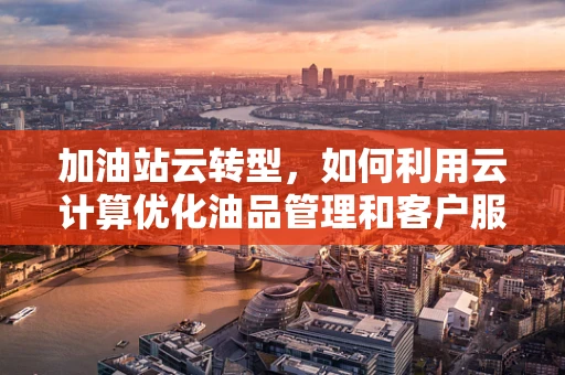 加油站云转型，如何利用云计算优化油品管理和客户服务？