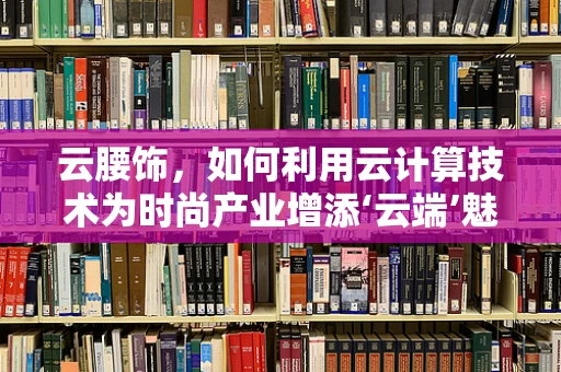 云腰饰，如何利用云计算技术为时尚产业增添‘云端’魅力？