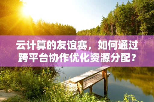 云计算的友谊赛，如何通过跨平台协作优化资源分配？