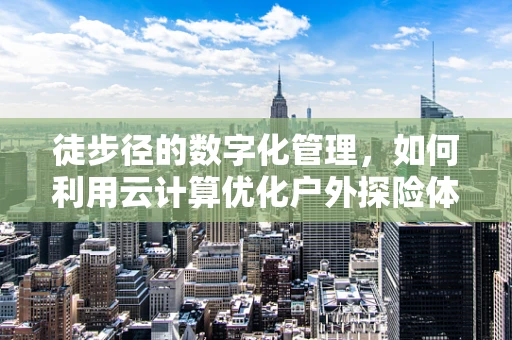 徒步径的数字化管理，如何利用云计算优化户外探险体验？