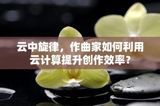 云中旋律，作曲家如何利用云计算提升创作效率？