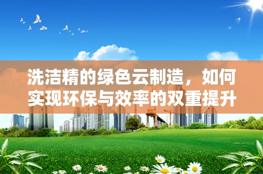 洗洁精的绿色云制造，如何实现环保与效率的双重提升？