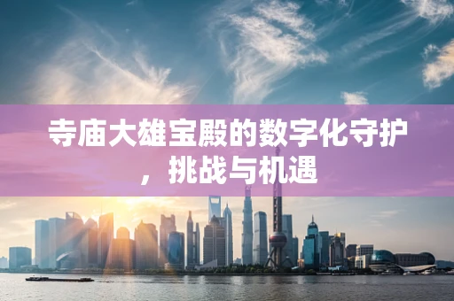 寺庙大雄宝殿的数字化守护，挑战与机遇