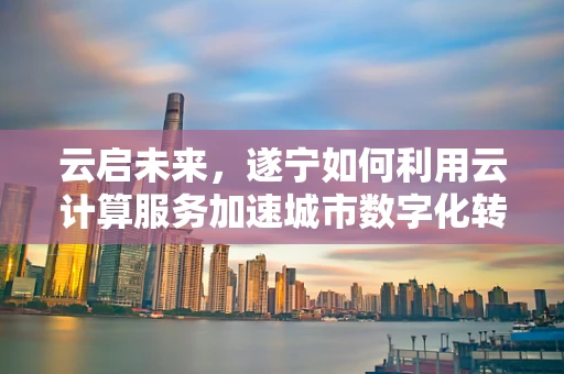 云启未来，遂宁如何利用云计算服务加速城市数字化转型？