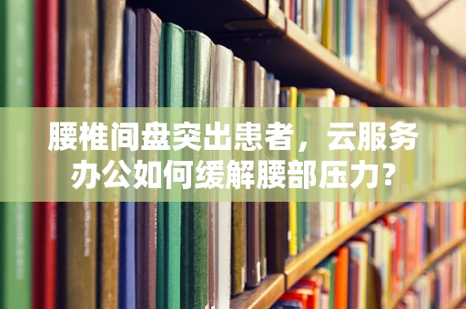 腰椎间盘突出患者，云服务办公如何缓解腰部压力？