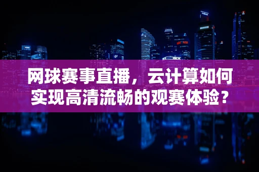 网球赛事直播，云计算如何实现高清流畅的观赛体验？