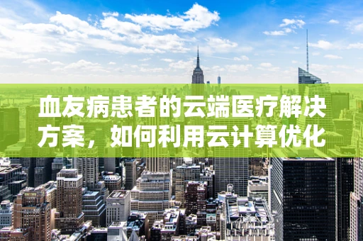 血友病患者的云端医疗解决方案，如何利用云计算优化治疗管理？