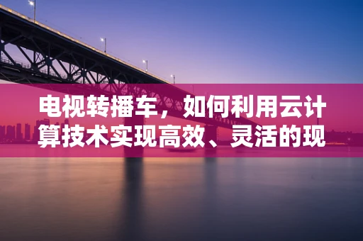 电视转播车，如何利用云计算技术实现高效、灵活的现场直播？