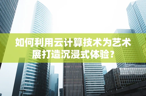 如何利用云计算技术为艺术展打造沉浸式体验？