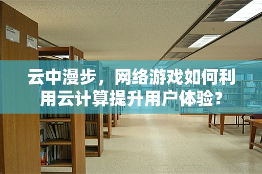 云中漫步，网络游戏如何利用云计算提升用户体验？