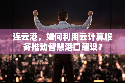 连云港，如何利用云计算服务推动智慧港口建设？