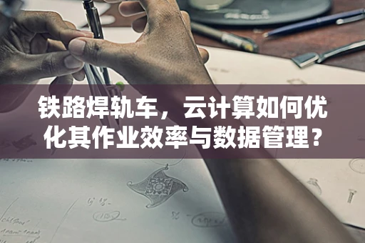 铁路焊轨车，云计算如何优化其作业效率与数据管理？