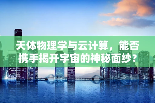 天体物理学与云计算，能否携手揭开宇宙的神秘面纱？