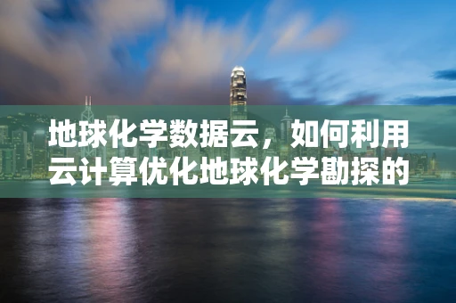 地球化学数据云，如何利用云计算优化地球化学勘探的效率与精度？