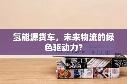 氢能源货车，未来物流的绿色驱动力？