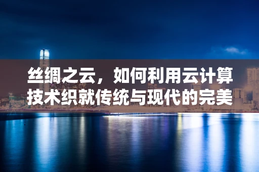 丝绸之云，如何利用云计算技术织就传统与现代的完美交融？