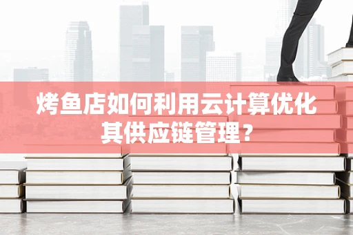 烤鱼店如何利用云计算优化其供应链管理？