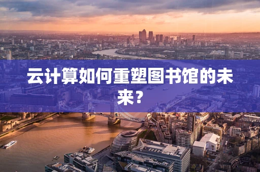 云计算如何重塑图书馆的未来？