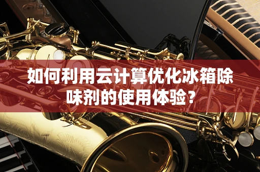 如何利用云计算优化冰箱除味剂的使用体验？