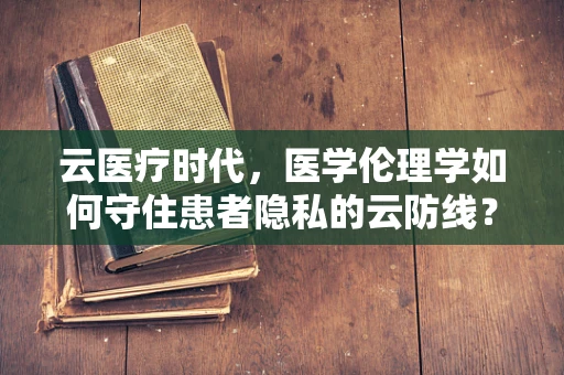 云医疗时代，医学伦理学如何守住患者隐私的云防线？