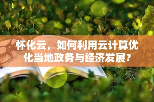 怀化云，如何利用云计算优化当地政务与经济发展？