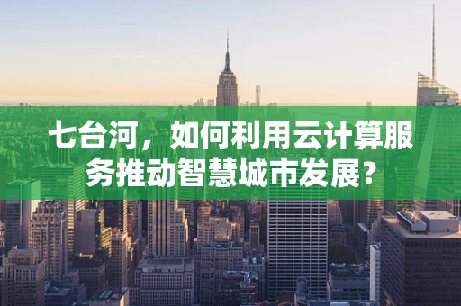 七台河，如何利用云计算服务推动智慧城市发展？