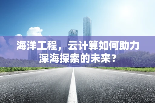 海洋工程，云计算如何助力深海探索的未来？