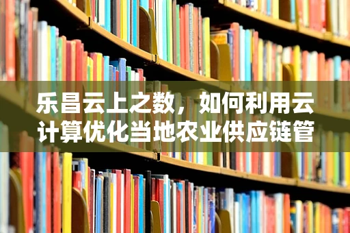 乐昌云上之数，如何利用云计算优化当地农业供应链管理？