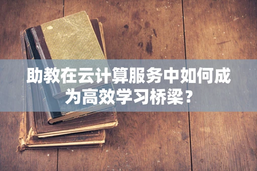 助教在云计算服务中如何成为高效学习桥梁？