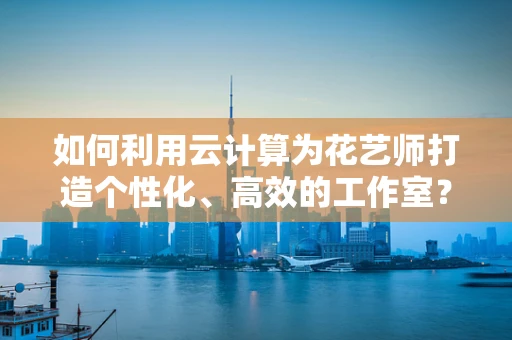 如何利用云计算为花艺师打造个性化、高效的工作室？