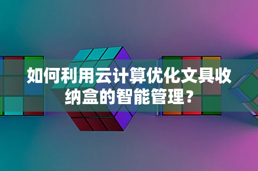 如何利用云计算优化文具收纳盒的智能管理？