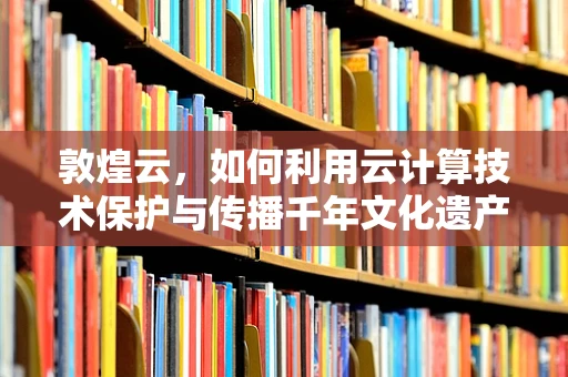 敦煌云，如何利用云计算技术保护与传播千年文化遗产？
