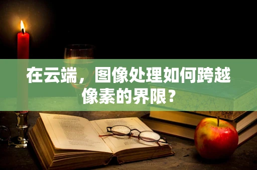 在云端，图像处理如何跨越像素的界限？