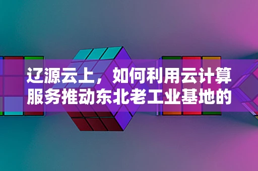 辽源云上，如何利用云计算服务推动东北老工业基地的数字化转型？