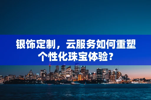 银饰定制，云服务如何重塑个性化珠宝体验？