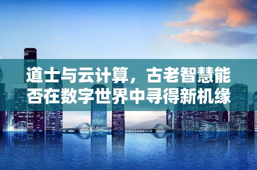 道士与云计算，古老智慧能否在数字世界中寻得新机缘？