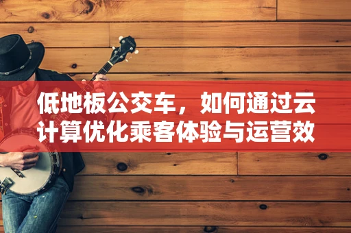 低地板公交车，如何通过云计算优化乘客体验与运营效率？
