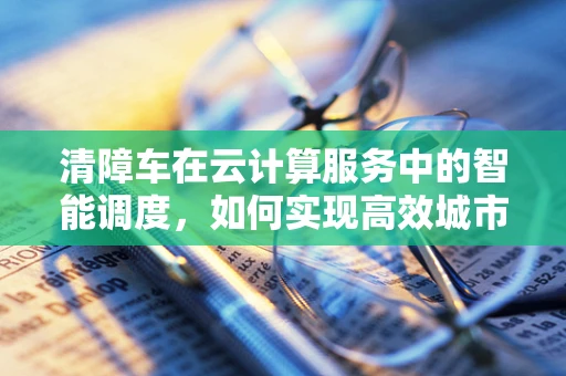清障车在云计算服务中的智能调度，如何实现高效城市管理？