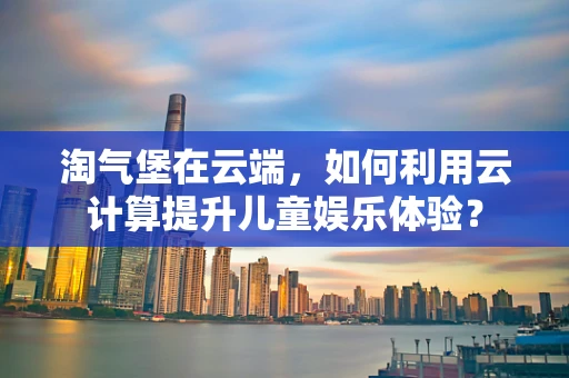 淘气堡在云端，如何利用云计算提升儿童娱乐体验？