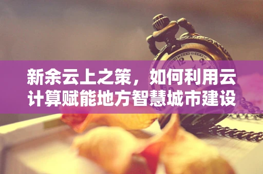新余云上之策，如何利用云计算赋能地方智慧城市建设？