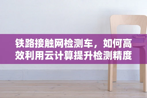 铁路接触网检测车，如何高效利用云计算提升检测精度与效率？