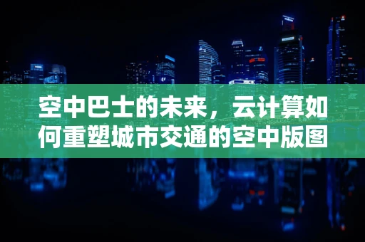 空中巴士的未来，云计算如何重塑城市交通的空中版图？