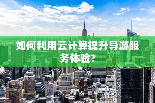 如何利用云计算提升导游服务体验？