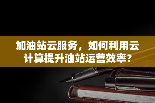 加油站云服务，如何利用云计算提升油站运营效率？