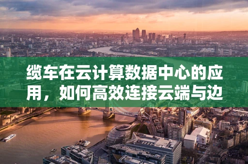 缆车在云计算数据中心的应用，如何高效连接云端与边缘？