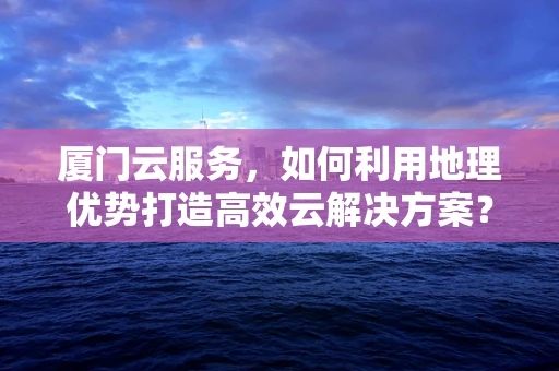 厦门云服务，如何利用地理优势打造高效云解决方案？