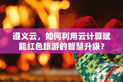 遵义云，如何利用云计算赋能红色旅游的智慧升级？