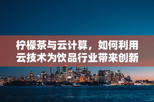 柠檬茶与云计算，如何利用云技术为饮品行业带来创新体验？