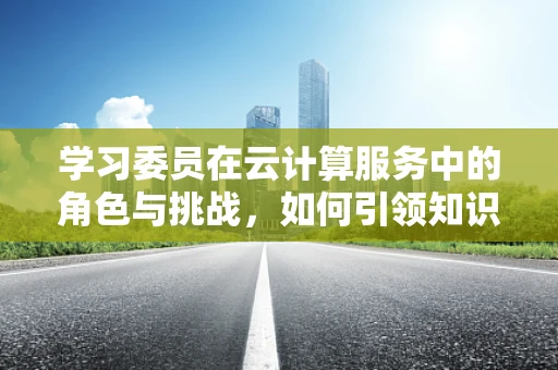 学习委员在云计算服务中的角色与挑战，如何引领知识共享的浪潮？